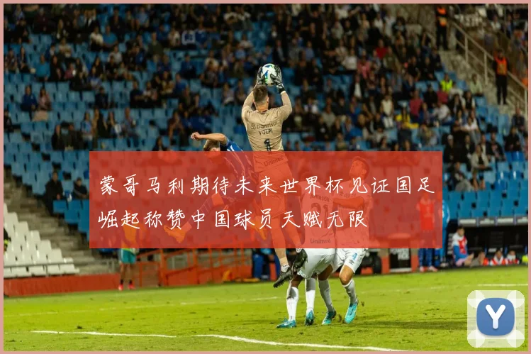 蒙哥马利期待未来世界杯见证国足崛起称赞中国球员天赋无限
