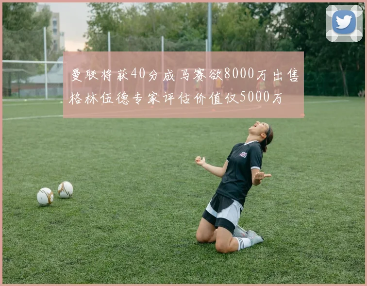曼联将获40分成马赛欲8000万出售格林伍德专家评估价值仅5000万