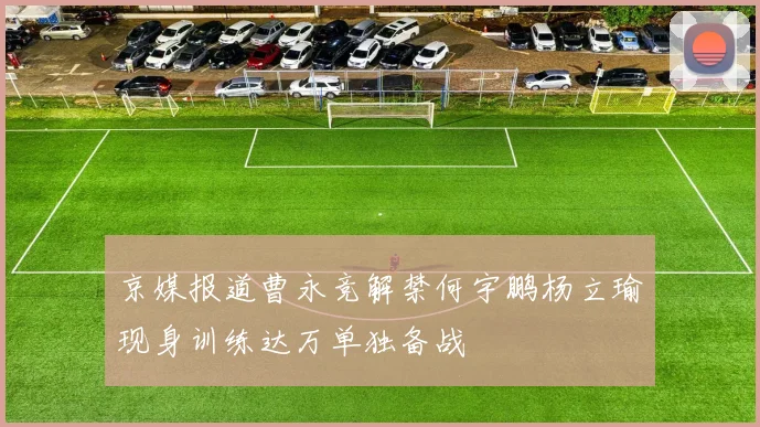 京媒报道曹永竞解禁何宇鹏杨立瑜现身训练达万单独备战