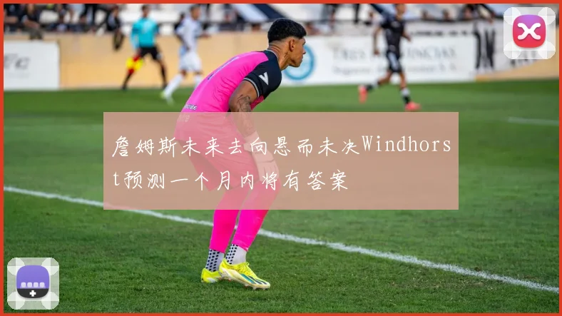 詹姆斯未来去向悬而未决Windhorst预测一个月内将有答案
