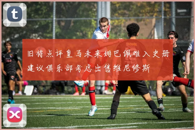 旧将点评皇马未来姆巴佩难入史册建议俱乐部考虑出售维尼修斯