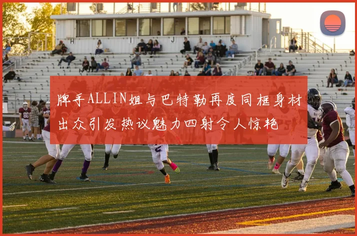 牌手ALLIN姐与巴特勒再度同框身材出众引发热议魅力四射令人惊艳
