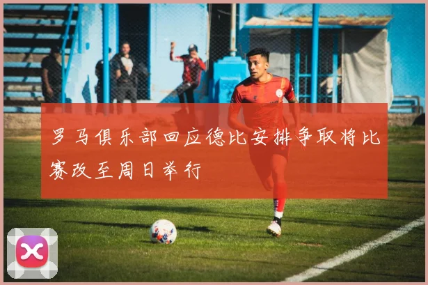 罗马俱乐部回应德比安排争取将比赛改至周日举行