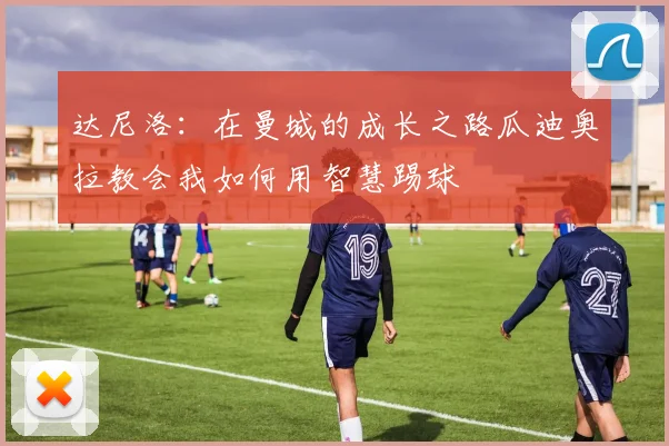 达尼洛：在曼城的成长之路瓜迪奥拉教会我如何用智慧踢球