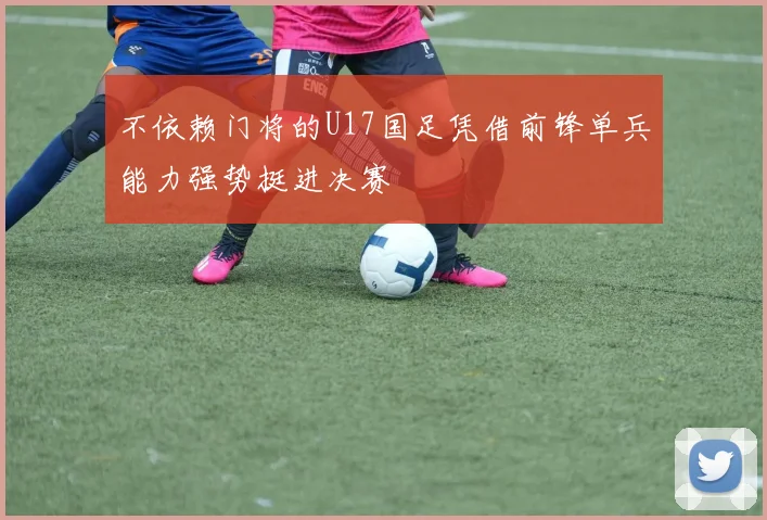 不依赖门将的U17国足凭借前锋单兵能力强势挺进决赛